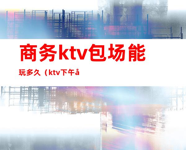 商务ktv包场能玩多久（ktv下午场大包多少钱）