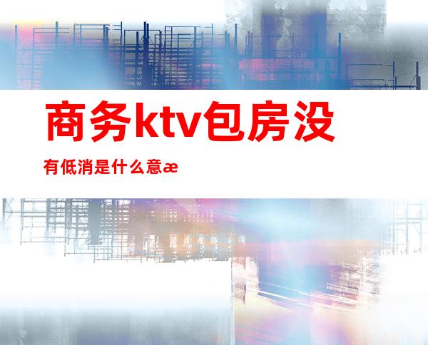 商务ktv包房没有低消是什么意思（）