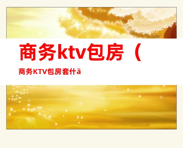 商务ktv包房（商务KTV包房套什么意思）