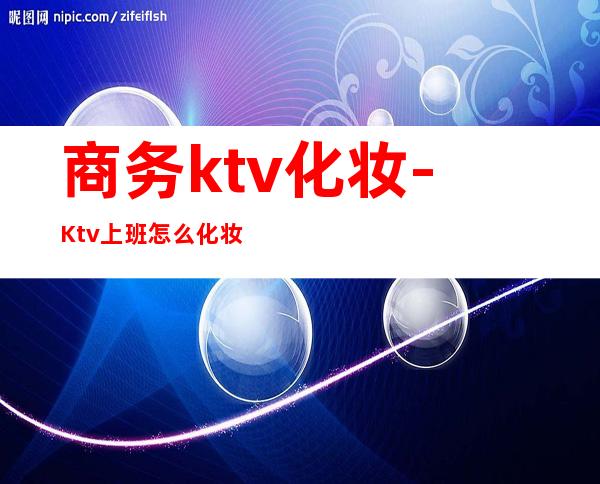 商务ktv化妆-Ktv上班怎么化妆