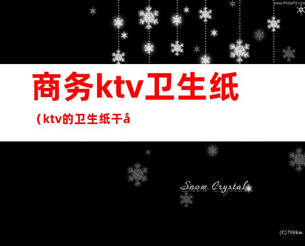 商务ktv卫生纸（ktv的卫生纸干净吗）