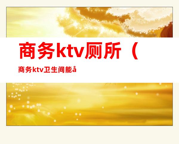 商务ktv厕所（商务ktv卫生间能干嘛）