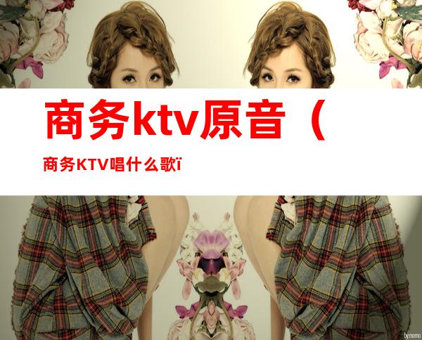 商务ktv原音（商务KTV唱什么歌）