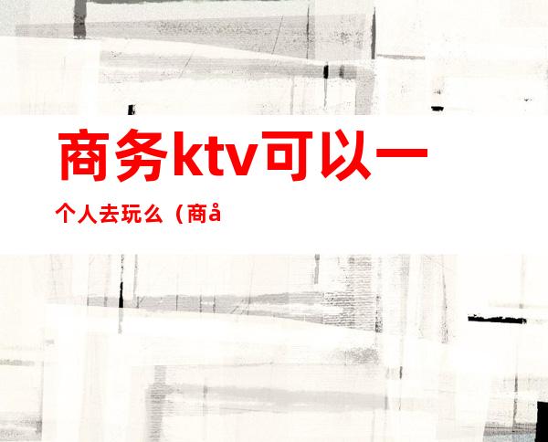 商务ktv可以一个人去玩么（商务ktv可以一个人去玩么）