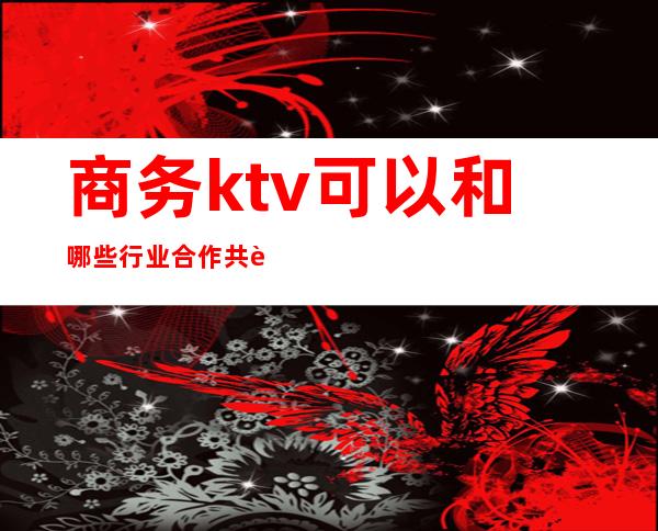 商务ktv可以和哪些行业合作共赢（商务ktv好做吗）