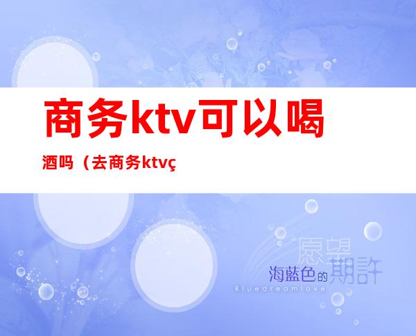 商务ktv可以喝酒吗（去商务ktv玩规矩）