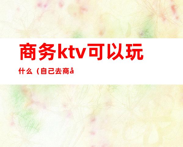 商务ktv可以玩什么（自己去商务ktv）