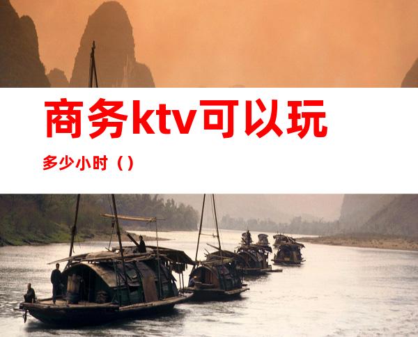 商务ktv可以玩多少小时（）