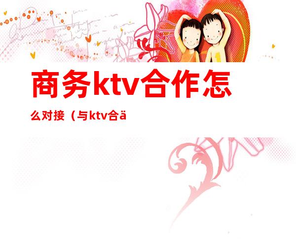 商务ktv合作怎么对接（与ktv合作方案）