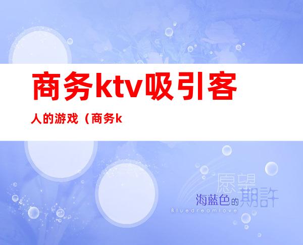 商务ktv吸引客人的游戏（商务ktv活动策划案吸引客人）