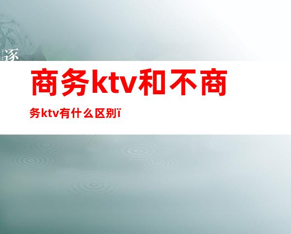 商务ktv和不商务ktv有什么区别（ktv商务和不商务有啥区别）