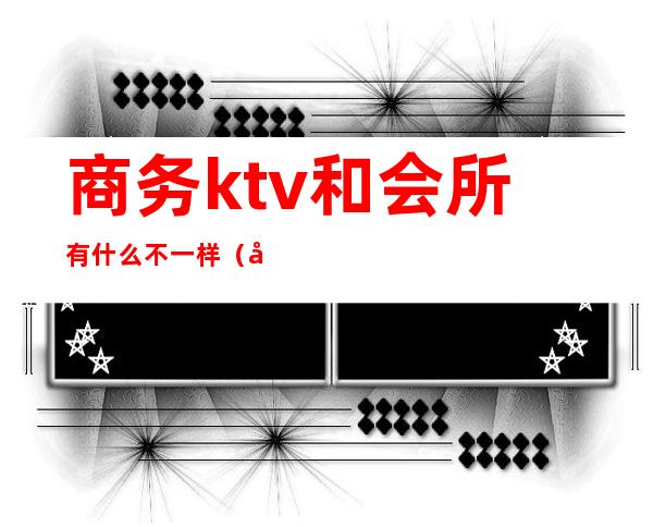 商务ktv和会所有什么不一样（商务ktv和ktv区别）