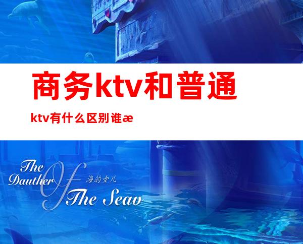 商务ktv和普通ktv有什么区别谁懂（商务KTV和普通KTV的区别）