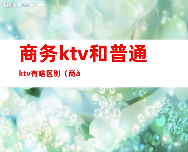 商务ktv和普通ktv有啥区别（商务ktv和会所ktv的区别）