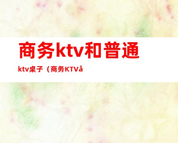 商务ktv和普通ktv桌子（商务KTV和普通KTV有什么区别）