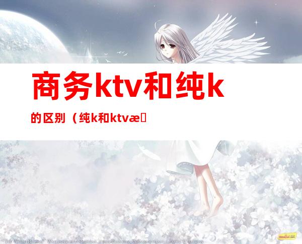 商务ktv和纯k的区别（纯k和ktv有什么区别）