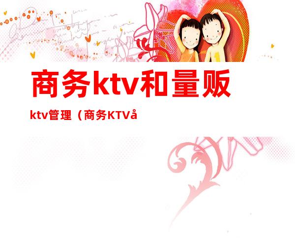 商务ktv和量贩ktv管理（商务KTV和量贩KTV的区别）