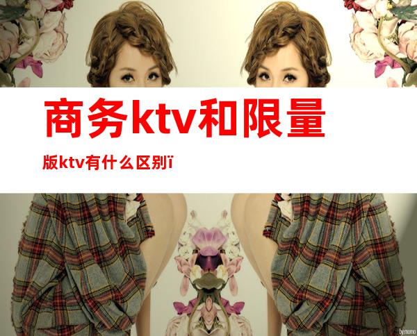 商务ktv和限量版ktv有什么区别（限量版KTV是什么意思）