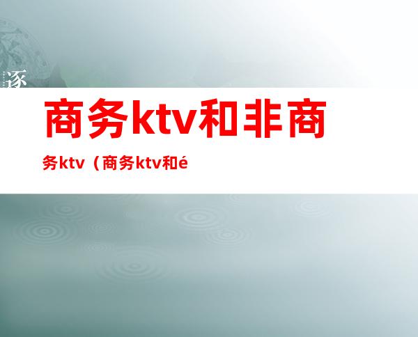 商务ktv和非商务ktv（商务ktv和非商务ktv区别）