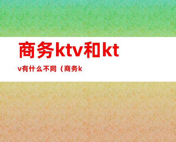 商务ktv和ktv有什么不同（商务ktv的区别）