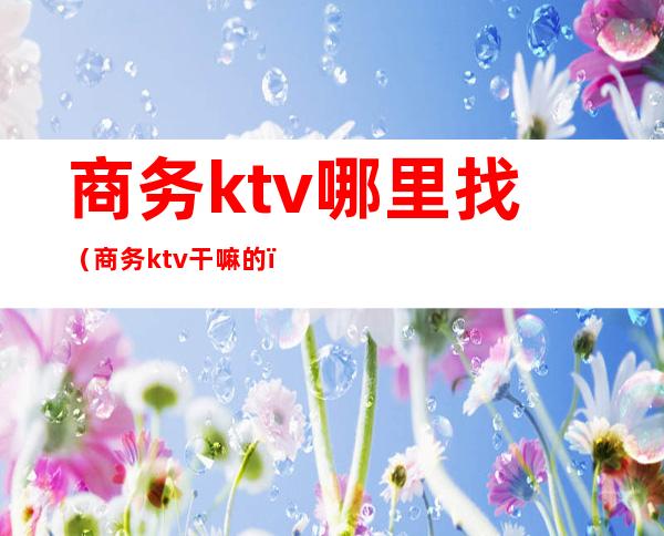 商务ktv哪里找（商务ktv干嘛的）