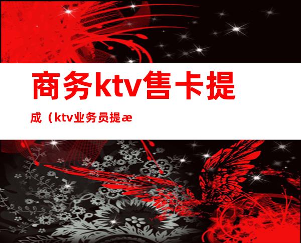 商务ktv售卡提成（ktv业务员提成一般多少）