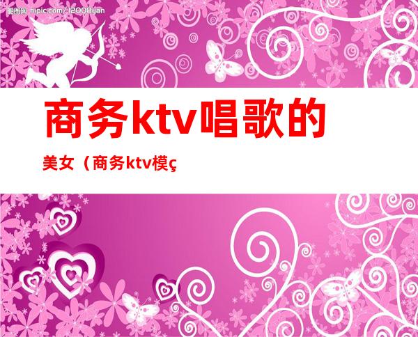 商务ktv唱歌的美女（商务ktv模特是什么）