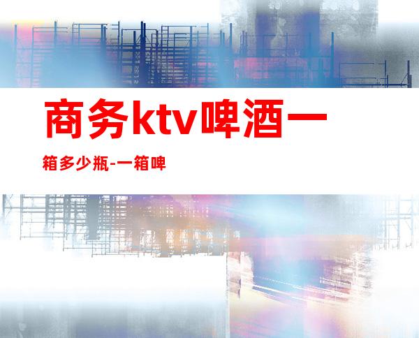 商务ktv啤酒一箱多少瓶-一箱啤酒多少瓶?