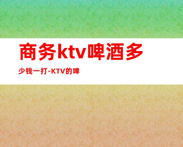 商务ktv啤酒多少钱一打-KTV的啤酒多少钱一打