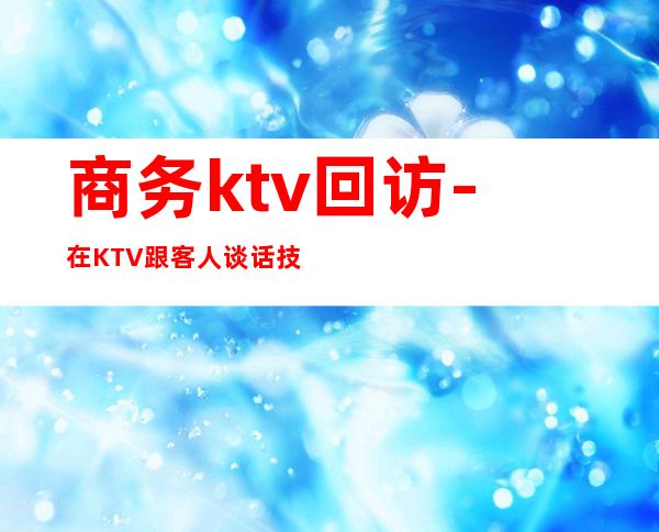 商务ktv回访-在KTV跟客人谈话技巧