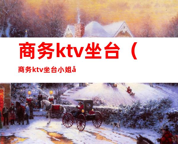 商务ktv坐台（商务ktv坐台小姐几点上班）