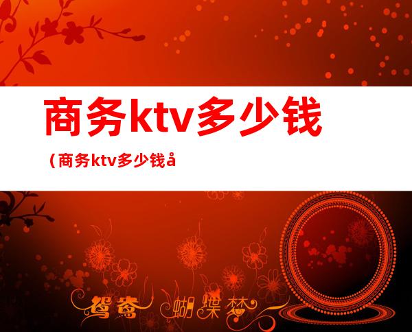 商务ktv多少钱（商务ktv多少钱可带出）