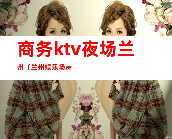 商务ktv夜场兰州（兰州娱乐场所KTV）