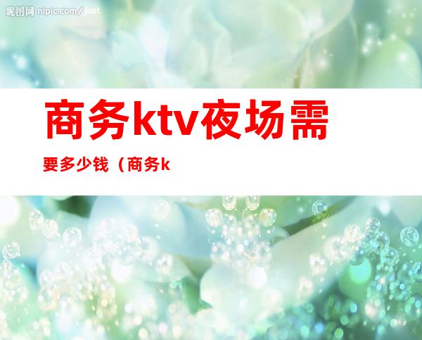 商务ktv夜场需要多少钱（商务ktv一晚上多少钱）