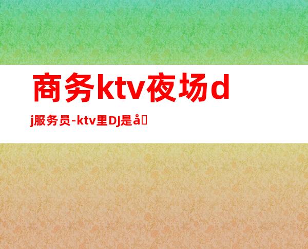 商务ktv夜场dj服务员-ktv里DJ是做什么的啊