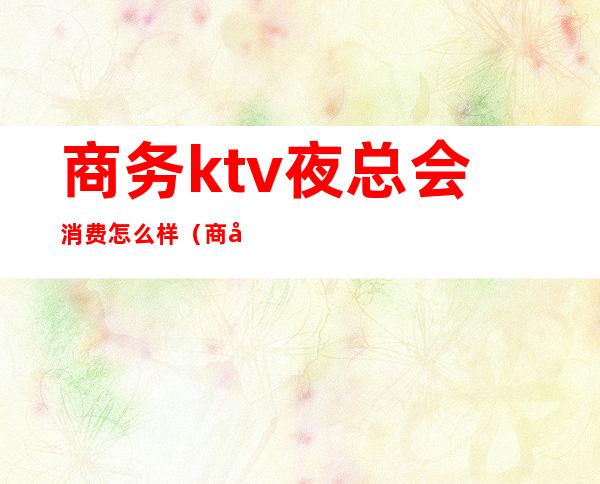 商务ktv夜总会消费怎么样（商务ktv人均好多钱）