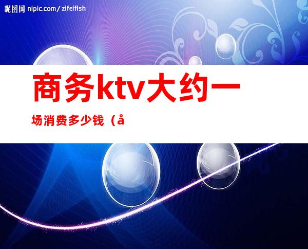 商务ktv大约一场消费多少钱（商务ktv一次多少钱）