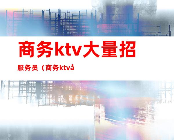 商务ktv大量招服务员（商务ktv女服务员做什么）