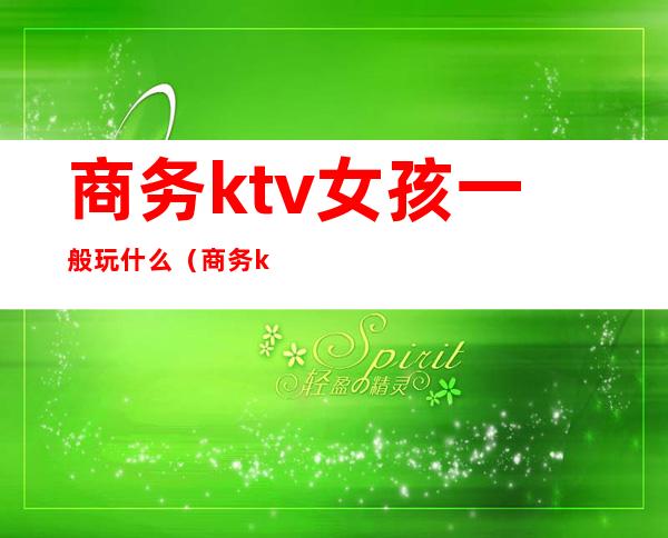 商务ktv女孩一般玩什么（商务ktv能干什么）