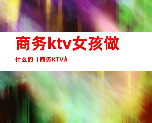 商务ktv女孩做什么的（商务KTV女的都是那人挺多的）