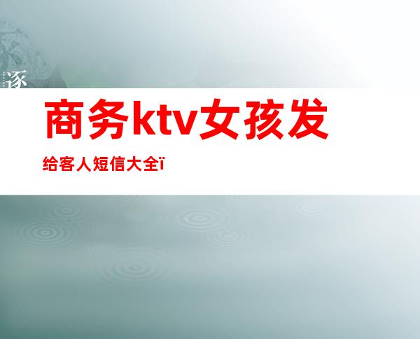 商务ktv女孩发给客人短信大全（ktv给客户发的短信）