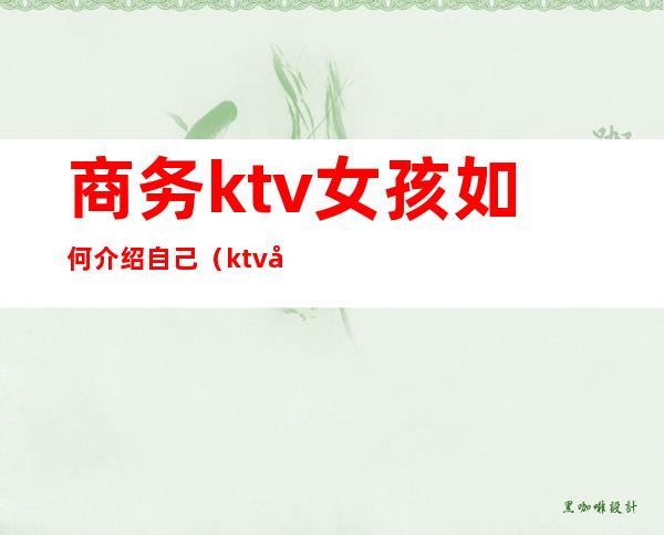 商务ktv女孩如何介绍自己（ktv商务怎么管理小妹）