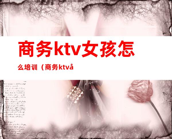 商务ktv女孩怎么培训（商务ktv员工培训资料）