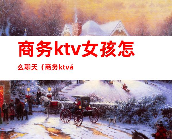 商务ktv女孩怎么聊天（商务ktv女孩怎么聊天技巧）