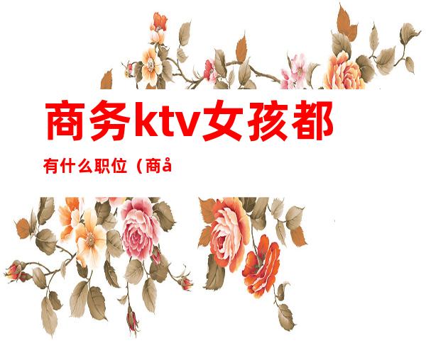 商务ktv女孩都有什么职位（商务KTV女的都是那人挺多的）