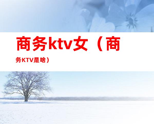 商务ktv女（商务KTV是啥）