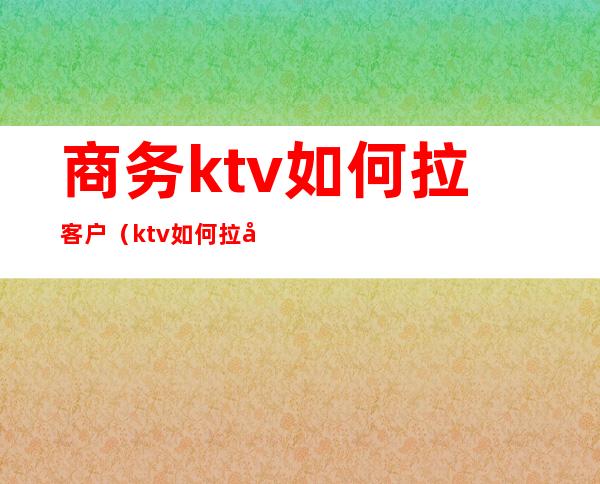 商务ktv如何拉客户（ktv如何拉动客户）