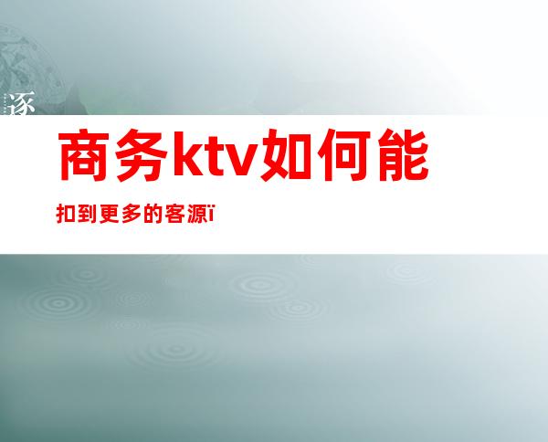 商务ktv如何能扣到更多的客源（商务ktv如何能扣到更多的客源费用）