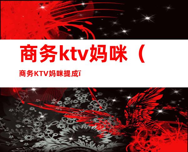 商务ktv妈咪（商务KTV妈咪提成）