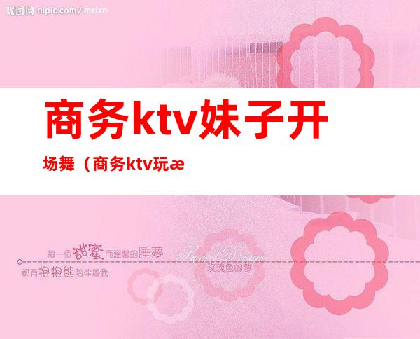 商务ktv妹子开场舞（商务ktv玩法）